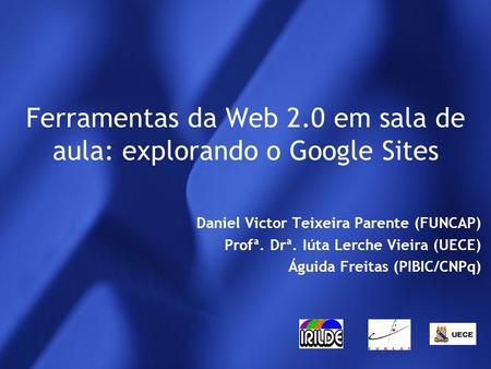 Ferramentas da Web 2.0 em sala de aula: explorando o Google Sites Daniel Victor Teixeira Parente (FUNCAP) Profª. Drª. Iúta Lerche Vieira (UECE) Águida.