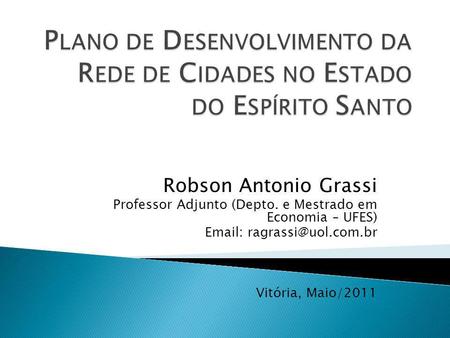 Plano de Desenvolvimento da Rede de Cidades no Estado do Espírito Santo Robson Antonio Grassi Professor Adjunto (Depto. e Mestrado em Economia – UFES)