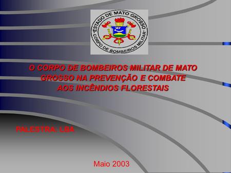 O CORPO DE BOMBEIROS MILITAR DE MATO GROSSO NA PREVENÇÃO E COMBATE AOS INCÊNDIOS FLORESTAIS PALESTRA: LBA Maio 2003.
