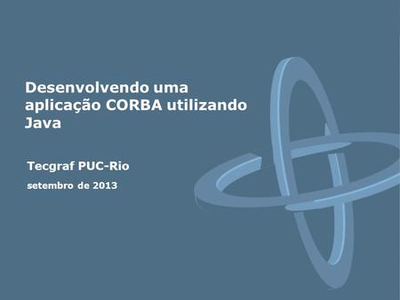 Tecgraf PUC-Rio setembro de 2013 Desenvolvendo uma aplicação CORBA utilizando Java.
