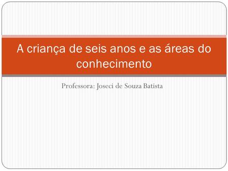 Professora: Joseci de Souza Batista A criança de seis anos e as áreas do conhecimento.