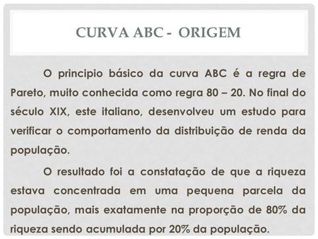 CURVA ABC - ORIGEM O principio básico da curva ABC é a regra de Pareto, muito conhecida como regra 80 – 20. No final do século XIX, este italiano, desenvolveu.