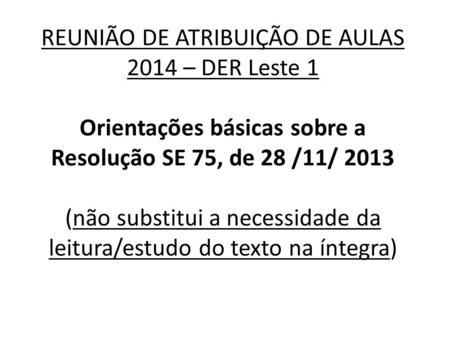 REUNIÃO DE ATRIBUIÇÃO DE AULAS 2014 – DER Leste 1 Orientações básicas sobre a Resolução SE 75, de 28 /11/ 2013 (não substitui a necessidade da leitura/estudo.