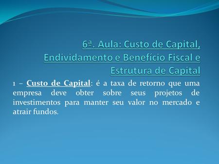 6ª. Aula: Custo de Capital, Endividamento e Benefício Fiscal e Estrutura de Capital 1 – Custo de Capital: é a taxa de retorno que uma empresa deve obter.