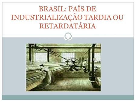 BRASIL: PAÍS DE INDUSTRIALIZAÇÃO TARDIA OU RETARDATÁRIA