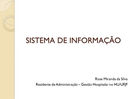 SISTEMA DE INFORMAÇÃO Rose Miranda da Silva Residente de Administração – Gestão Hospitalar no HU/UFJF.