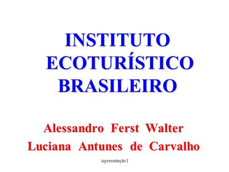 Apresentação I INSTITUTO ECOTURÍSTICO BRASILEIRO Alessandro Ferst Walter Luciana Antunes de Carvalho.