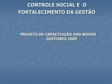 CONTROLE SOCIAL E O FORTALECIMENTO DA GESTÃO PROJETO DE CAPACITAÇÃO DOS NOVOS GESTORES 2009 PROJETO DE CAPACITAÇÃO DOS NOVOS GESTORES 2009.