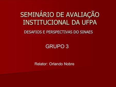 SEMINÁRIO DE AVALIAÇÃO INSTITUCIONAL DA UFPA DESAFIOS E PERSPECTIVAS DO SINAES GRUPO 3 Relator: Orlando Nobre.