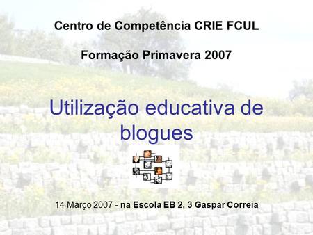 Utilização educativa de blogues Centro de Competência CRIE FCUL Formação Primavera 2007 14 Março 2007 - na Escola EB 2, 3 Gaspar Correia.