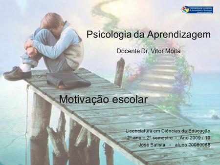 Psicologia da Aprendizagem Docente Dr. Vitor Moita Motivação escolar Licenciatura em Ciências da Educação 2º.ano – 2º semestre - Ano 2009 / 10 José Batista.
