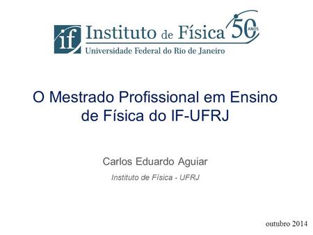 O Mestrado Profissional em Ensino de Física do IF-UFRJ Carlos Eduardo Aguiar Instituto de Física - UFRJ outubro 2014.