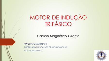 MOTOR DE INDUÇÃO TRIFÁSICO Campo Magnético Girante MÁQUINAS ELÉTRICAS II ROBERLAM GONÇALVES DE MENDONÇA, Dr Prof. Titular do IFG.