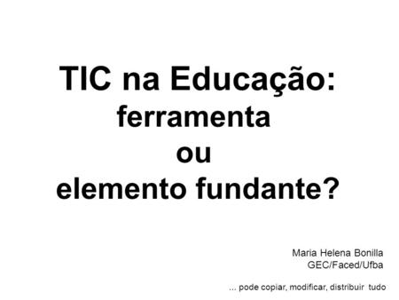 TIC na Educação: ferramenta ou elemento fundante? Maria Helena Bonilla GEC/Faced/Ufba... pode copiar, modificar, distribuir tudo.