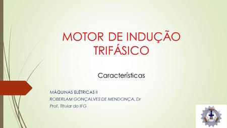 MOTOR DE INDUÇÃO TRIFÁSICO Características MÁQUINAS ELÉTRICAS II ROBERLAM GONÇALVES DE MENDONÇA, Dr Prof. Titular do IFG.