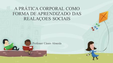 A PRÁTICA CORPORAL COMO FORMA DE APRENDIZADO DAS REALAÇOES SOCIAIS Professor Cássio Almeida.