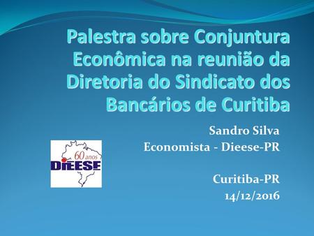 Sandro Silva Economista - Dieese-PR Curitiba-PR 14/12/2016 Palestra sobre Conjuntura Econômica na reunião da Diretoria do Sindicato dos Bancários de Curitiba.