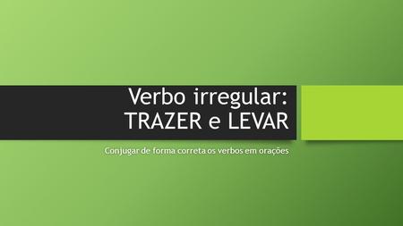Verbo irregular: TRAZER e LEVAR Conjugar de forma correta os verbos em oraçõesConjugar de forma correta os verbos em orações.