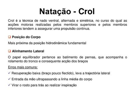 Natação - Crol Crol é a técnica de nado ventral, alternada e simétrica, no curso do qual as acções motoras realizadas pelos membros superiores e pelos.