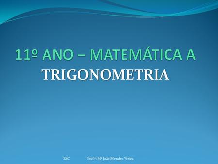 11º ANO – MATEMÁTICA A TRIGONOMETRIA ESC Prof.ª: Mª João Mendes Vieira