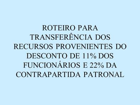 ROTEIRO PARA TRANSFERÊNCIA DOS RECURSOS PROVENIENTES DO DESCONTO DE 11% DOS FUNCIONÁRIOS E 22% DA CONTRAPARTIDA PATRONAL.