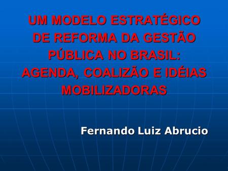 UM MODELO ESTRATÉGICO DE REFORMA DA GESTÃO PÚBLICA NO BRASIL: AGENDA, COALIZÃO E IDÉIAS MOBILIZADORAS Fernando Luiz Abrucio.
