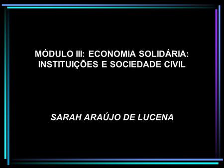 MÓDULO III: ECONOMIA SOLIDÁRIA: INSTITUIÇÕES E SOCIEDADE CIVIL SARAH ARAÚJO DE LUCENA.