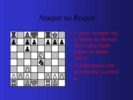 Ataque ao Roque O nosso exemplo vai se basear na abertura Ruy Lopez Duplo depois de alguns lances. A dama branca terá que dominar a coluna g.