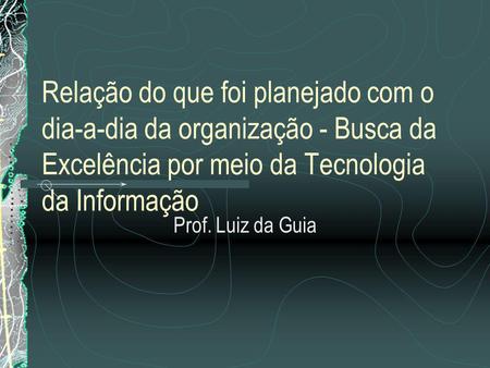 Relação do que foi planejado com o dia‑a‑dia da organização - Busca da Excelência por meio da Tecnologia da Informação Prof. Luiz da Guia.