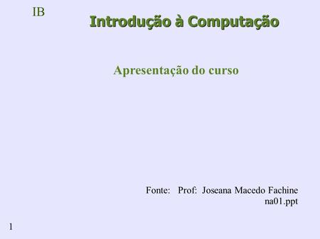 IB 1 Introdução à Computação Apresentação do curso Fonte: Prof: Joseana Macedo Fachine na01.ppt.