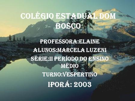 Colégio Estadual Dom Bosco Professora:Elaine Alunos:Marcela Luzeni Série:II Período do Ensino Médio Turno:Vespertino Iporá: 2003.