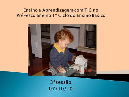 Ensino e Aprendizagem com TIC no Pré-escolar e no 1º Ciclo do Ensino Básico 3ªsessão 07/10/10.