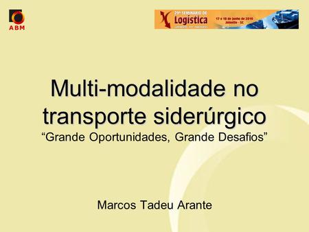 Multi-modalidade no transporte siderúrgico “Grande Oportunidades, Grande Desafios” Marcos Tadeu Arante.