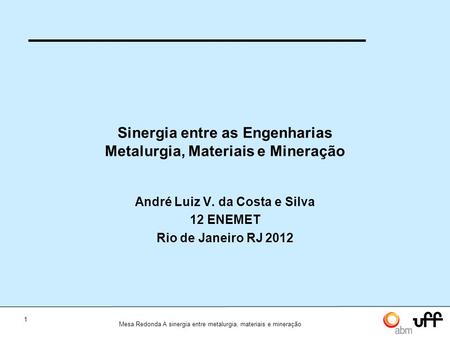 1 Mesa Redonda A sinergia entre metalurgia, materiais e mineração Sinergia entre as Engenharias Metalurgia, Materiais e Mineração André Luiz V. da Costa.