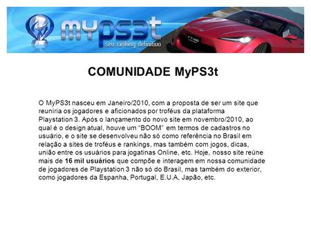 COMUNIDADE MyPS3t O MyPS3t nasceu em Janeiro/2010, com a proposta de ser um site que reuniria os jogadores e aficionados por troféus da plataforma Playstation.