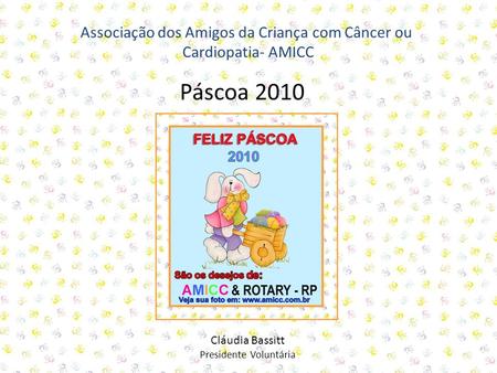Associação dos Amigos da Criança com Câncer ou Cardiopatia- AMICC Cláudia Bassitt Presidente Voluntária Páscoa 2010.