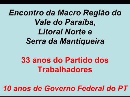 Encontro da Macro Região do Vale do Paraíba, Litoral Norte e Serra da Mantiqueira 33 anos do Partido dos Trabalhadores 10 anos de Governo Federal do PT.