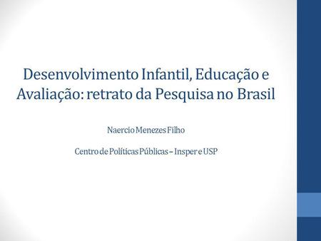 Desenvolvimento Infantil, Educação e Avaliação: retrato da Pesquisa no Brasil Naercio Menezes Filho Centro de Políticas Públicas – Insper e USP.