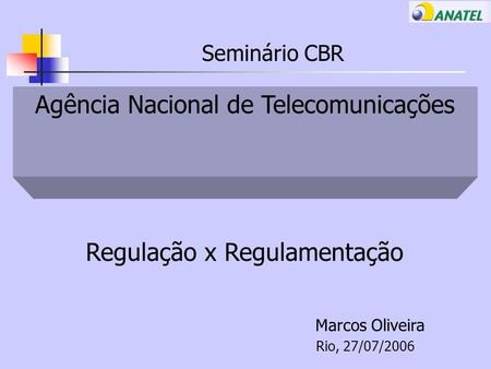 Seminário CBR Agência Nacional de Telecomunicações Regulação x Regulamentação Marcos Oliveira Rio, 27/07/2006.