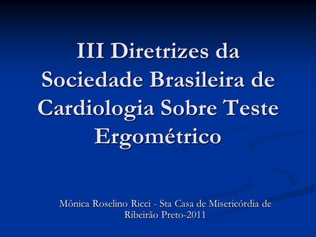 III Diretrizes da Sociedade Brasileira de Cardiologia Sobre Teste Ergométrico Mônica Roselino Ricci - Sta Casa de Misericórdia de Ribeirão Preto-2011.