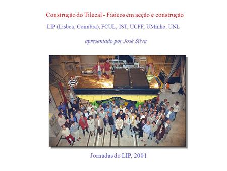Construção do Tilecal - Físicos em acção e construção apresentado por José Silva Jornadas do LIP, 2001 LIP (Lisboa, Coimbra), FCUL, IST, UCFF, UMinho,