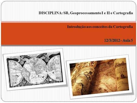 DISCIPLINA: SR, Geoprocessamento I e II e Cartografia Introdução aos conceitos da Cartografia 12/3/2012 - Aula 5.