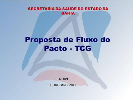 SECRETARIA DA SAÚDE DO ESTADO DA BAHIA Proposta de Fluxo do Pacto - TCG EQUIPE SUREGS/DIPRO.