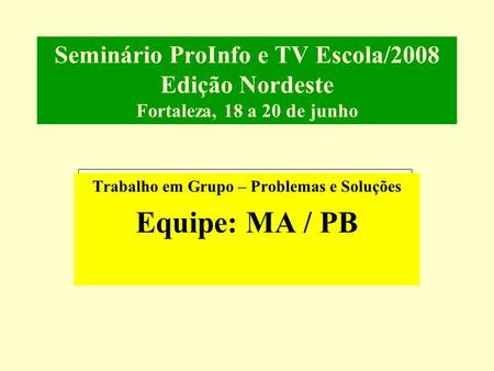 Seminário ProInfo e TV Escola/2008 Edição Nordeste Fortaleza, 18 a 20 de junho Trabalho em Grupo – Problemas e Soluções Equipe: MA / PB.