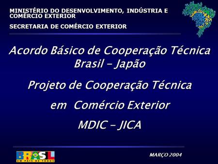 MARÇO 2004 MINISTÉRIO DO DESENVOLVIMENTO, INDÚSTRIA E COMÉRCIO EXTERIOR SECRETARIA DE COMÉRCIO EXTERIOR Acordo Básico de Cooperação Técnica Brasil - Japão.