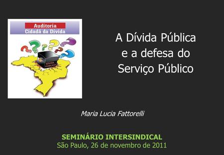 Maria Lucia Fattorelli SEMINÁRIO INTERSINDICAL São Paulo, 26 de novembro de 2011 A Dívida Pública e a defesa do Serviço Público.
