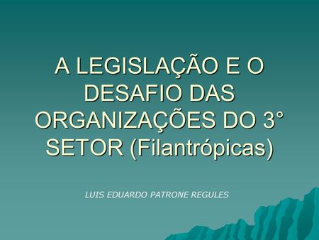 A LEGISLAÇÃO E O DESAFIO DAS ORGANIZAÇÕES DO 3° SETOR (Filantrópicas) LUIS EDUARDO PATRONE REGULES.