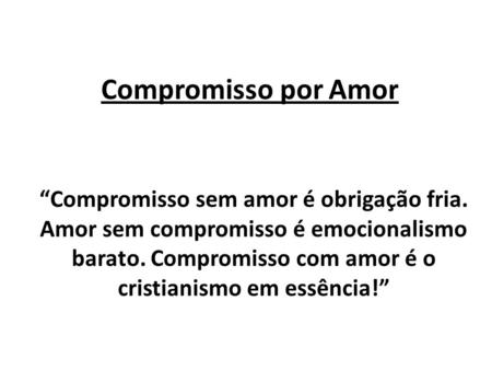 Compromisso por Amor “Compromisso sem amor é obrigação fria. Amor sem compromisso é emocionalismo barato. Compromisso com amor é o cristianismo em essência!”