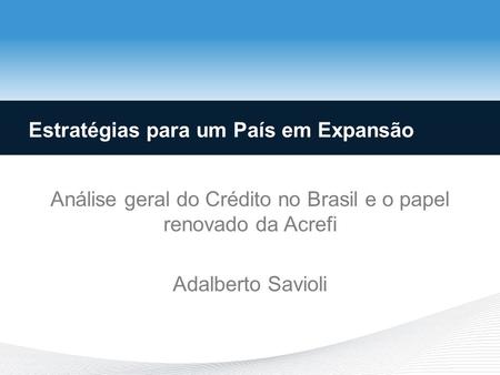 Análise geral do Crédito no Brasil e o papel renovado da Acrefi Adalberto Savioli Estratégias para um País em Expansão.