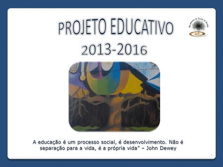 PROJETO EDUCATIVO 2013-2016 A educação é um processo social, é desenvolvimento. Não é separação para a vida, é a própria vida” – John Dewey.